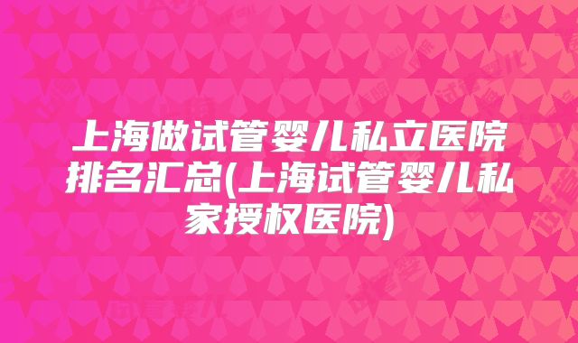 上海做试管婴儿私立医院排名汇总(上海试管婴儿私家授权医院)