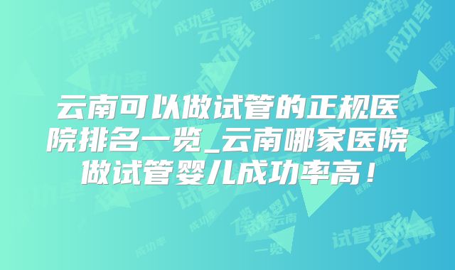 云南可以做试管的正规医院排名一览_云南哪家医院做试管婴儿成功率高!
