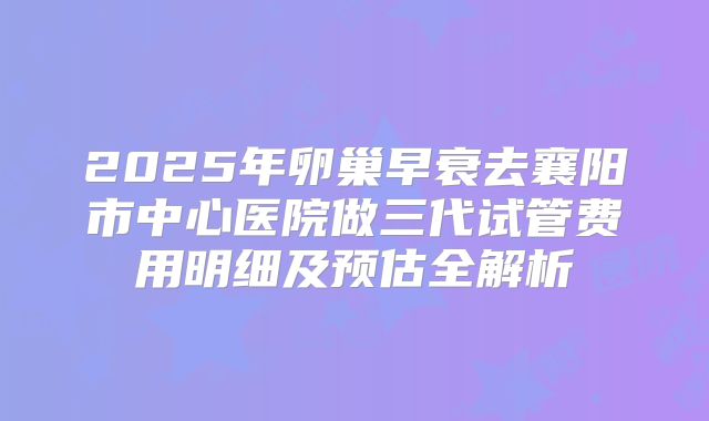 2025年卵巢早衰去襄阳市中心医院做三代试管费用明细及预估全解析