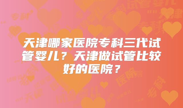 天津哪家医院专科三代试管婴儿?天津做试管比较好的医院?
