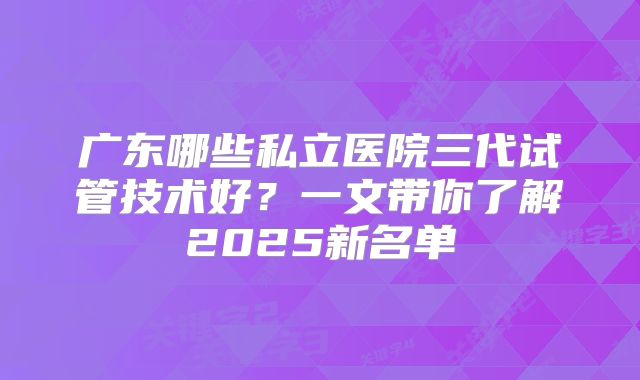 广东哪些私立医院三代试管技术好？一文带你了解2025新名单