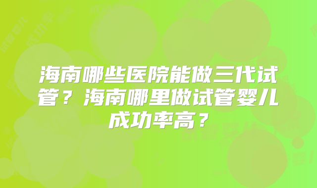 海南哪些医院能做三代试管?海南哪里做试管婴儿成功率高?