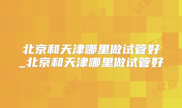 北京和天津哪里做试管好_北京和天津哪里做试管好