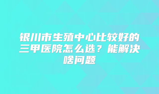 银川市生殖中心比较好的三甲医院怎么选？能解决啥问题
