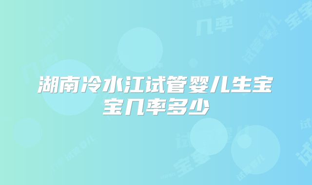 湖南冷水江试管婴儿生宝宝几率多少