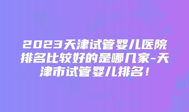 2023天津试管婴儿医院排名比较好的是哪几家-天津市试管婴儿排名！