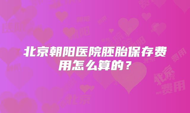 北京朝阳医院胚胎保存费用怎么算的?