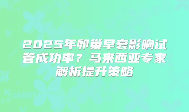 2025年卵巢早衰影响试管成功率？马来西亚专家解析提升策略