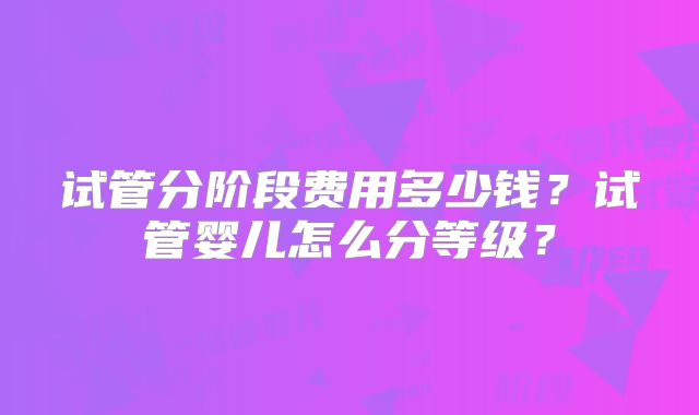 试管分阶段费用多少钱？试管婴儿怎么分等级？