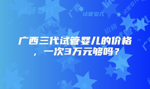 广西三代试管婴儿的价格,一次3万元够吗?