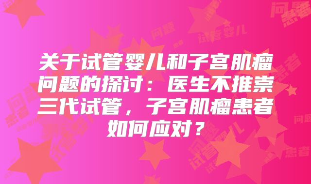 关于试管婴儿和子宫肌瘤问题的探讨：医生不推崇三代试管，子宫肌瘤患者如何应对？