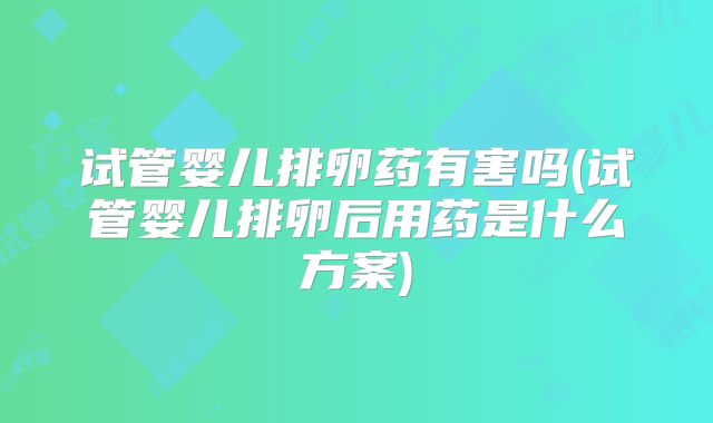 试管婴儿排卵药有害吗(试管婴儿排卵后用药是什么方案)