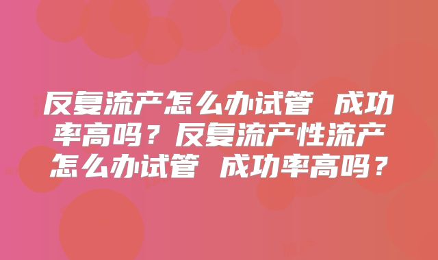 反复流产怎么办试管 成功率高吗？反复流产性流产怎么办试管 成功率高吗？