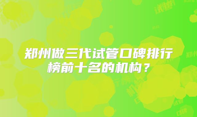 郑州做三代试管口碑排行榜前十名的机构？