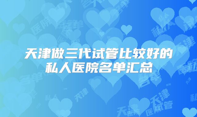 天津做三代试管比较好的私人医院名单汇总