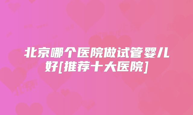 北京哪个医院做试管婴儿好[推荐十大医院]