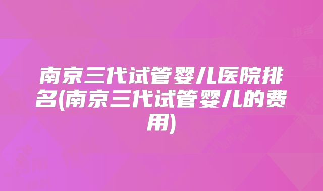 南京三代试管婴儿医院排名(南京三代试管婴儿的费用)