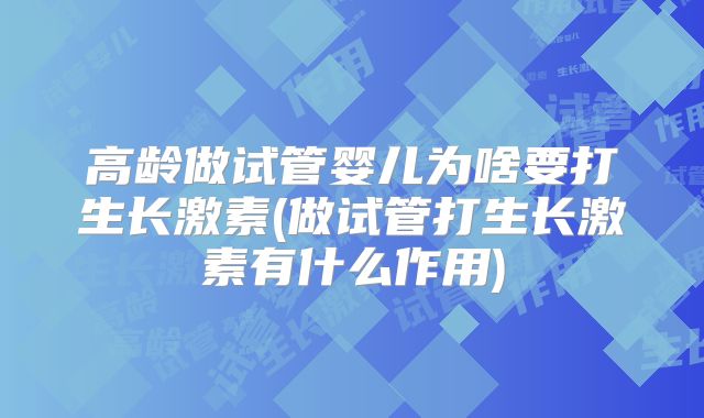 高龄做试管婴儿为啥要打生长激素(做试管打生长激素有什么作用)