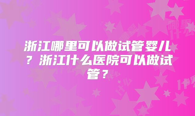 浙江哪里可以做试管婴儿？浙江什么医院可以做试管？