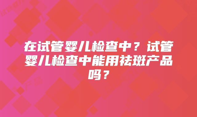 在试管婴儿检查中?试管婴儿检查中能用祛斑产品吗?