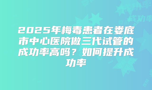 2025年梅毒患者在娄底市中心医院做三代试管的成功率高吗?如何提升成功率