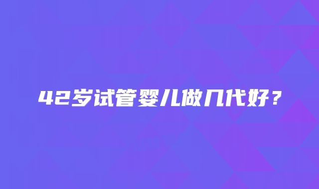 42岁试管婴儿做几代好?