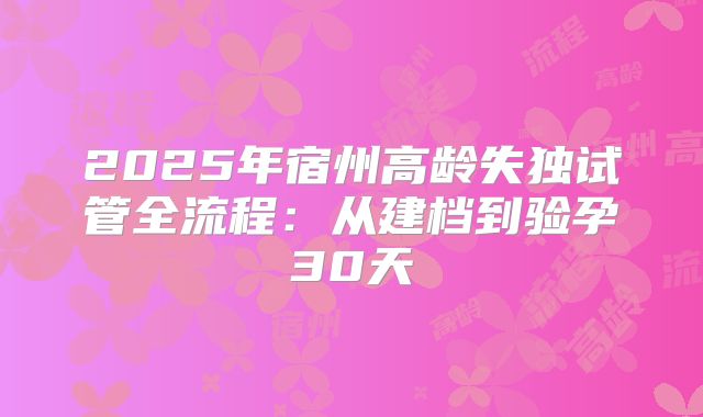 2025年宿州高龄失独试管全流程：从建档到验孕30天