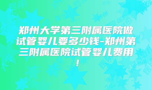 郑州大学第三附属医院做试管婴儿要多少钱-郑州第三附属医院试管婴儿费用！