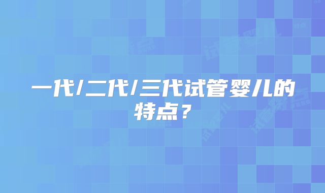 一代/二代/三代试管婴儿的特点？