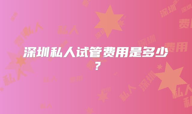 深圳私人试管费用是多少？