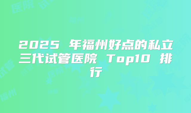 2025 年福州好点的私立三代试管医院 Top10 排行
