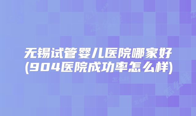 无锡试管婴儿医院哪家好(904医院成功率怎么样)