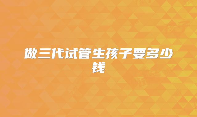 做三代试管生孩子要多少钱