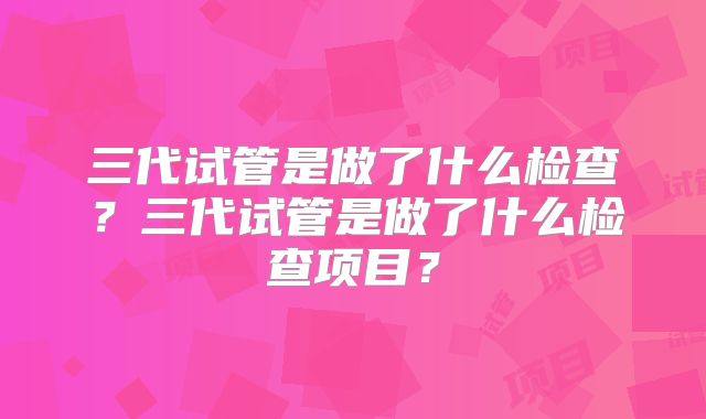 三代试管是做了什么检查？三代试管是做了什么检查项目？