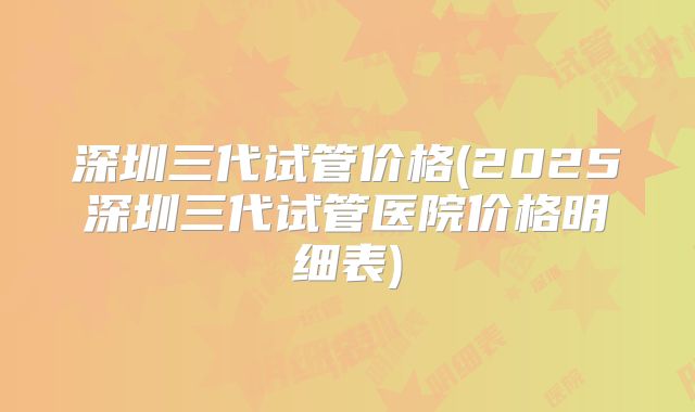 深圳三代试管价格(2025深圳三代试管医院价格明细表)
