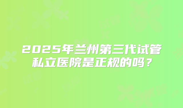 2025年兰州第三代试管私立医院是正规的吗？