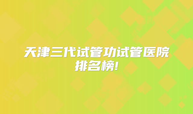 天津三代试管功试管医院排名榜!