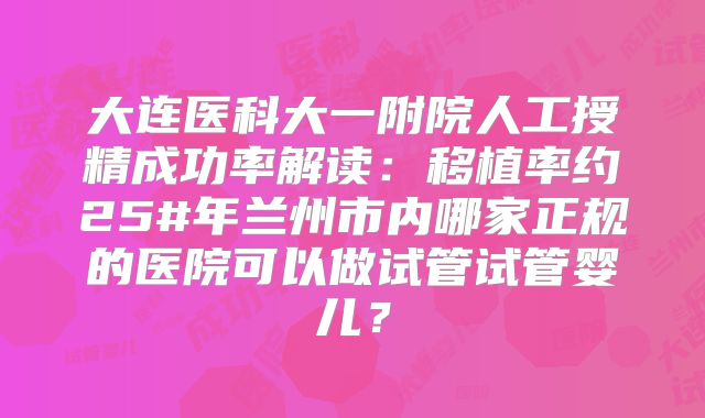 大连医科大一附院人工授精成功率解读:移植率约25#年兰州市内哪家正规的医院可以做试管试管婴儿?