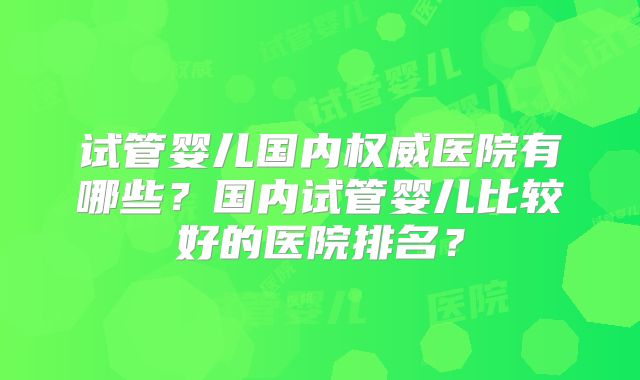 试管婴儿国内权威医院有哪些?国内试管婴儿比较好的医院排名?