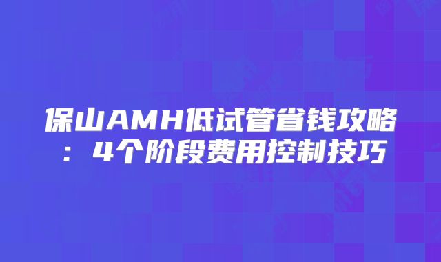 保山AMH低试管省钱攻略：4个阶段费用控制技巧