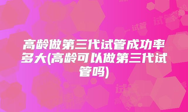 高龄做第三代试管成功率多大(高龄可以做第三代试管吗)