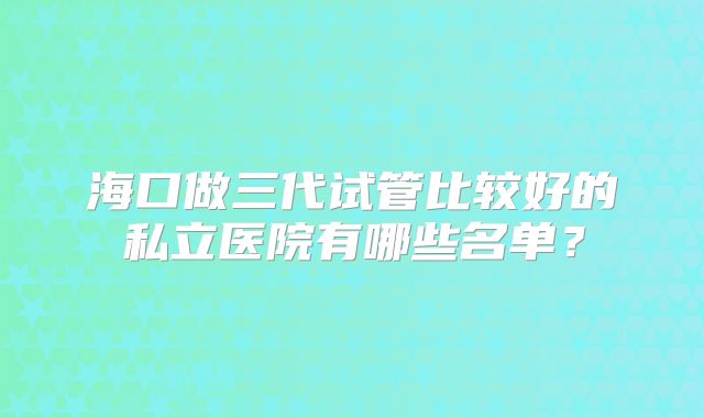 海口做三代试管比较好的私立医院有哪些名单？