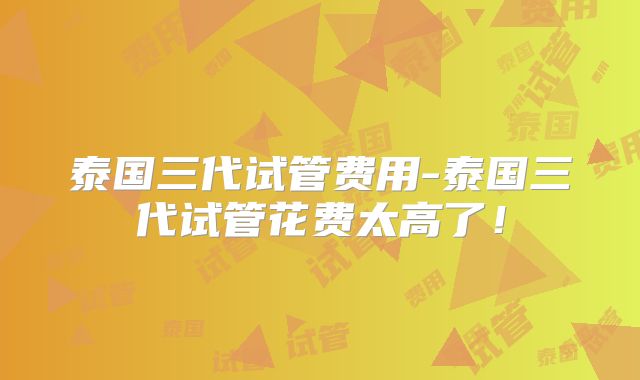 泰国三代试管费用-泰国三代试管花费太高了!