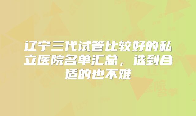 辽宁三代试管比较好的私立医院名单汇总，选到合适的也不难