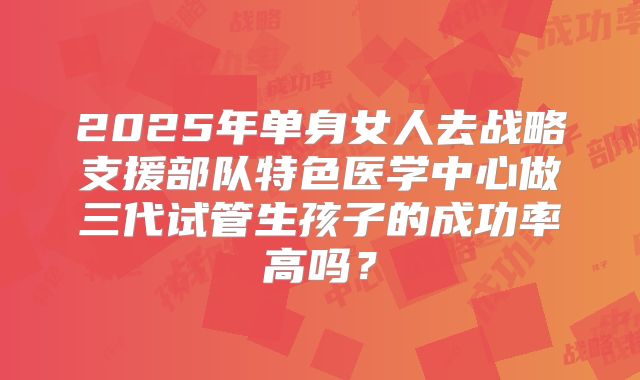 2025年单身女人去战略支援部队特色医学中心做三代试管生孩子的成功率高吗？