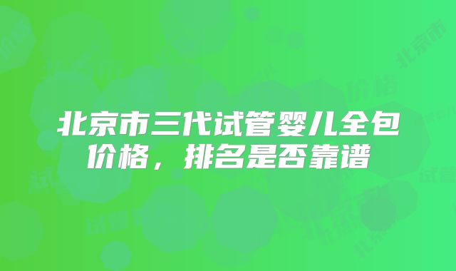 北京市三代试管婴儿全包价格,排名是否靠谱