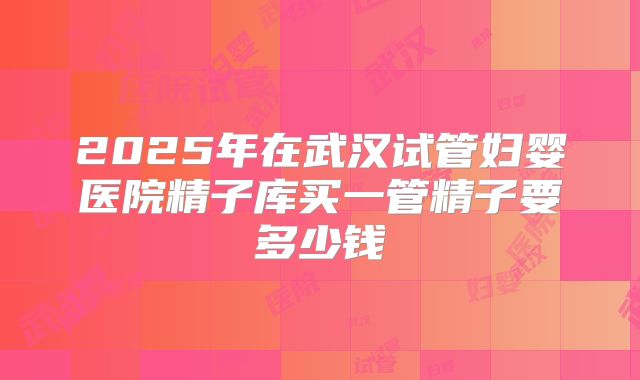 2025年在武汉试管妇婴医院精子库买一管精子要多少钱