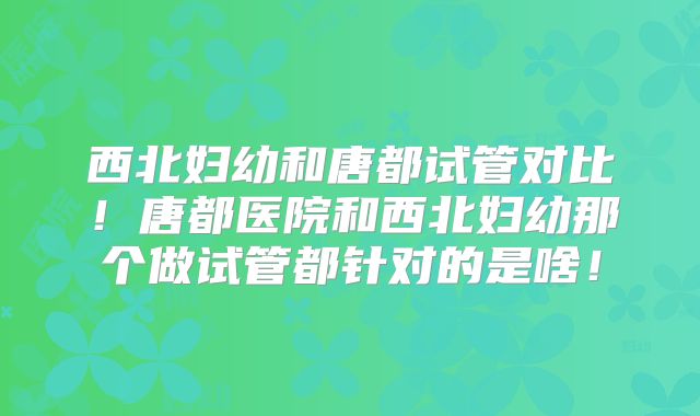 西北妇幼和唐都试管对比！唐都医院和西北妇幼那个做试管都针对的是啥！