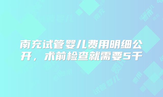 南充试管婴儿费用明细公开，术前检查就需要5千