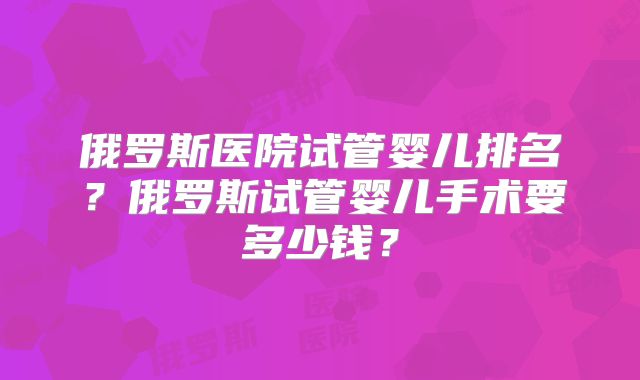 俄罗斯医院试管婴儿排名？俄罗斯试管婴儿手术要多少钱？